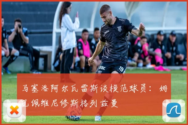 马塞洛阿尔瓦雷斯谈模范球员：姆巴佩维尼修斯格列兹曼