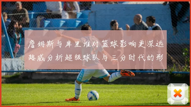 詹姆斯与库里谁对篮球影响更深远路威分析超级球队与三分时代的形成