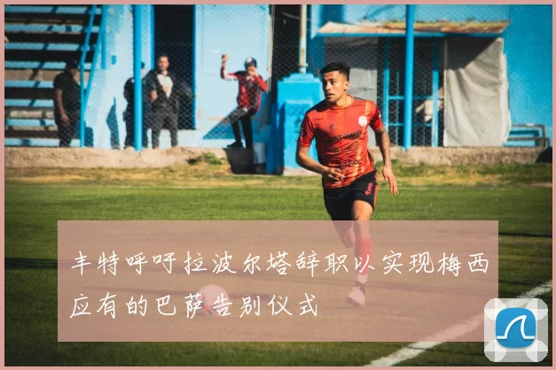 丰特呼吁拉波尔塔辞职以实现梅西应有的巴萨告别仪式