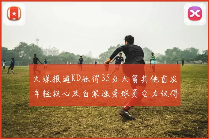 火媒报道KD独得35分火箭其他首发年轻核心及自家选秀球员合力仅得42分