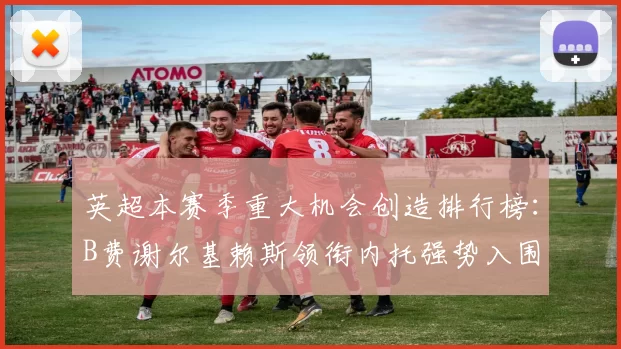英超本赛季重大机会创造排行榜：B费谢尔基赖斯领衔内托强势入围