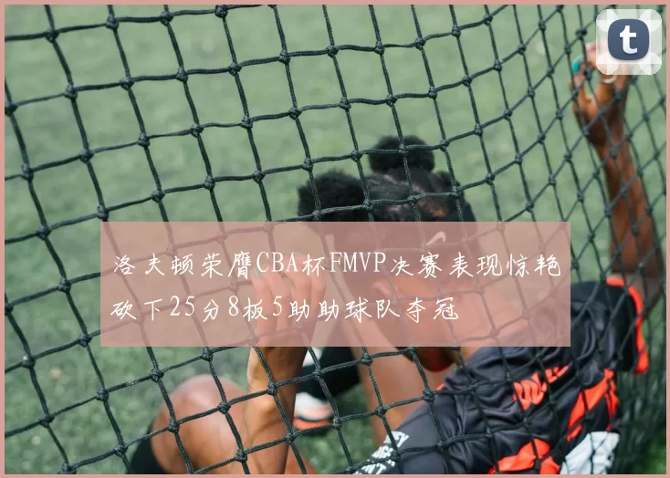 洛夫顿荣膺CBA杯FMVP决赛表现惊艳砍下25分8板5助助球队夺冠