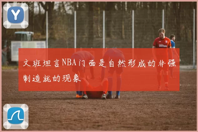 文班坦言NBA门面是自然形成的非强制造就的现象