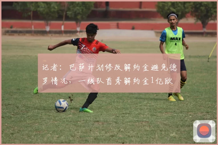 记者：巴萨计划修改解约金避免德罗情况，一线队首秀解约金1亿欧
