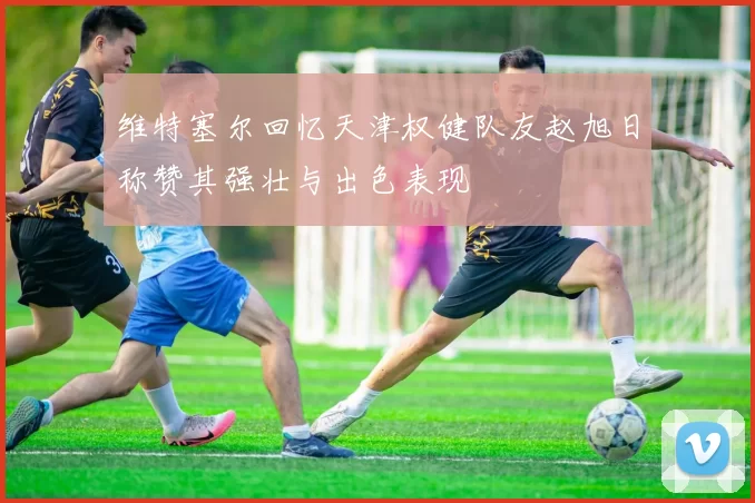 维特塞尔回忆天津权健队友赵旭日称赞其强壮与出色表现