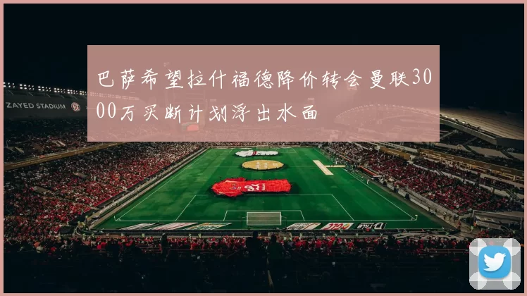 巴萨希望拉什福德降价转会曼联3000万买断计划浮出水面