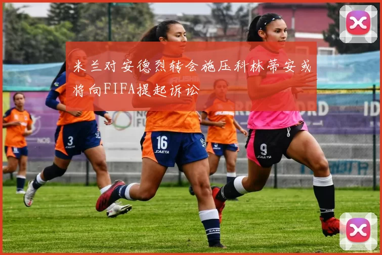 米兰对安德烈转会施压科林蒂安或将向FIFA提起诉讼