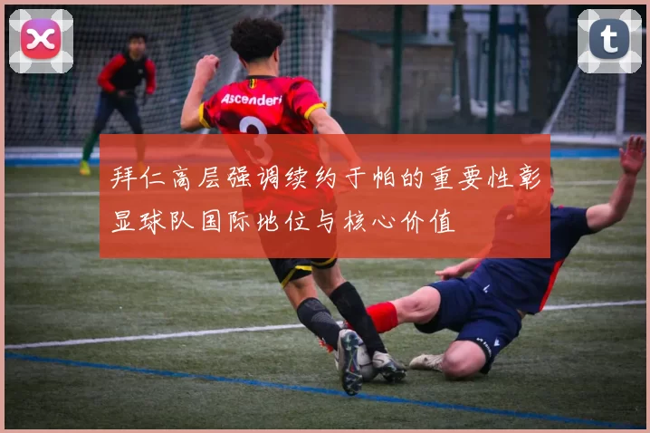 拜仁高层强调续约于帕的重要性彰显球队国际地位与核心价值