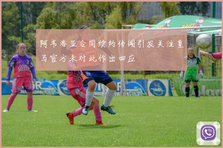 阿韦洛亚合同续约传闻引发关注皇马官方未对此作出回应