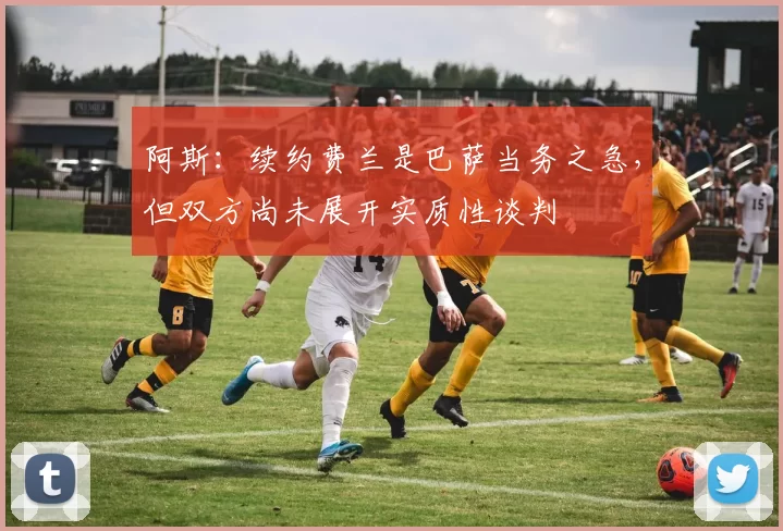 阿斯：续约费兰是巴萨当务之急，但双方尚未展开实质性谈判