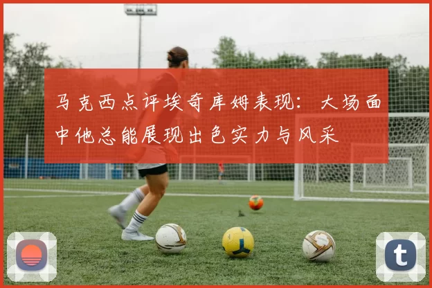 马克西点评埃奇库姆表现：大场面中他总能展现出色实力与风采