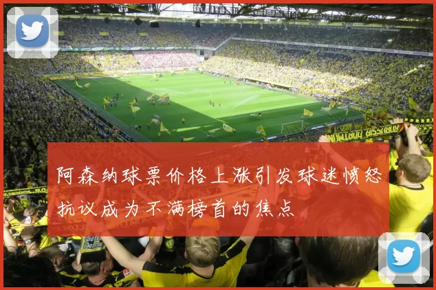 阿森纳球票价格上涨引发球迷愤怒抗议成为不满榜首的焦点