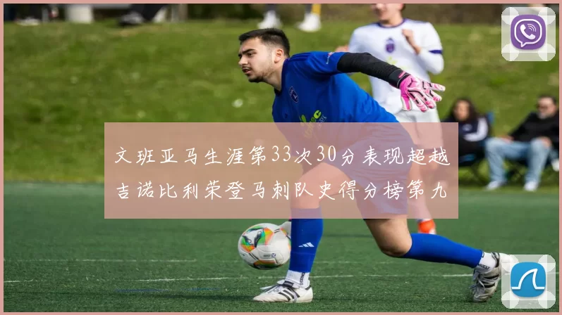 文班亚马生涯第33次30分表现超越吉诺比利荣登马刺队史得分榜第九位