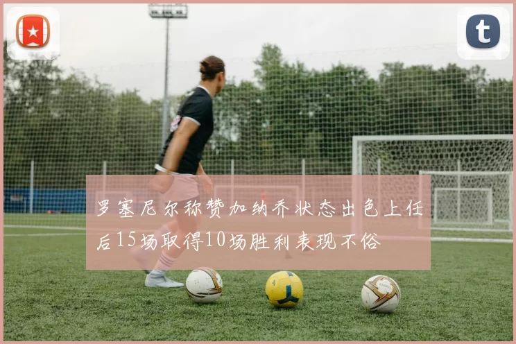 罗塞尼尔称赞加纳乔状态出色上任后15场取得10场胜利表现不俗