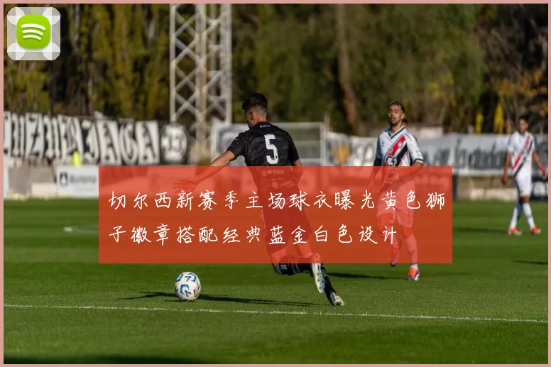 切尔西新赛季主场球衣曝光黄色狮子徽章搭配经典蓝金白色设计